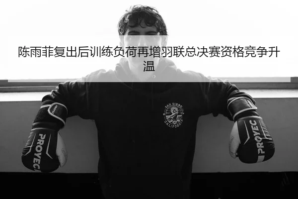 陈雨菲复出后训练负荷再增羽联总决赛资格竞争升温